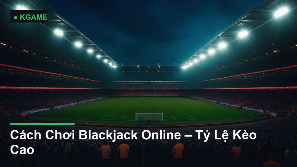Cách Chơi Blackjack Online – Tỷ Lệ Kèo Cao