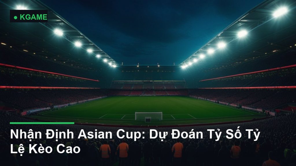 Nhận Định Asian Cup: Dự Đoán Tỷ Số Tỷ Lệ Kèo Cao